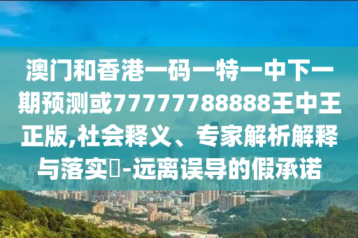 澳门和香港一码一特一中下一期预测或77777788888王中王正版,社会释义、专家解析解释与落实​-远离误导的假承诺